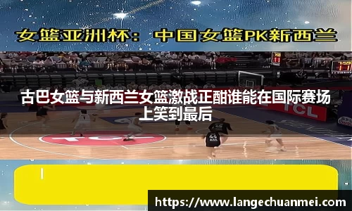 古巴女篮与新西兰女篮激战正酣谁能在国际赛场上笑到最后